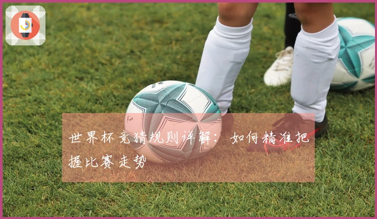 世界杯竞猜规则详解：如何精准把握比赛走势