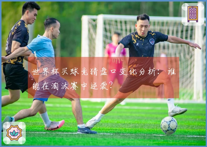 世界杯买球竞猜盘口变化分析：谁能在淘汰赛中逆袭？